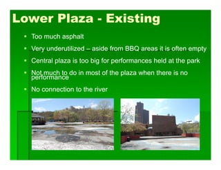  Too much asphalt
 Very underutilized – aside from BBQ areas it is often empty
 Central plaza is too big for performances held at the park
 Not much to do in most of the plaza when there is no
performance
 No connection to the river
Lower Plaza - Existing
 