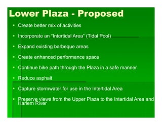  Create better mix of activities
 Incorporate an “Intertidal Area” (Tidal Pool)
 Expand existing barbeque areas
 Create enhanced performance space
 Continue bike path through the Plaza in a safe manner
 Reduce asphalt
 Capture stormwater for use in the Intertidal Area
 Preserve views from the Upper Plaza to the Intertidal Area and
Harlem River
Lower Plaza - Proposed
 