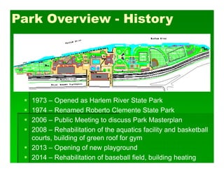 Park Overview - History
 1973 – Opened as Harlem River State Park
 1974 – Renamed Roberto Clemente State Park
 2006 – Public Meeting to discuss Park Masterplan
 2008 – Rehabilitation of the aquatics facility and basketball
courts, building of green roof for gym
 2013 – Opening of new playground
 2014 – Rehabilitation of baseball field, building heating
 
