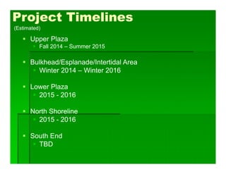 Project Timelines
 Upper Plaza
 Fall 2014 – Summer 2015
 Bulkhead/Esplanade/Intertidal Area
 Winter 2014 – Winter 2016
 Lower Plaza
 2015 - 2016
 North Shoreline
 2015 - 2016
 South End
 TBD
(Estimated)
 