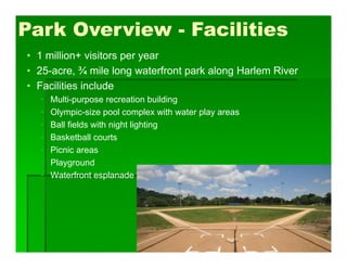 Park Overview - Facilities
• 1 million+ visitors per year
• 25-acre, ¾ mile long waterfront park along Harlem River
• Facilities include
• Multi-purpose recreation building
• Olympic-size pool complex with water play areas
• Ball fields with night lighting
• Basketball courts
• Picnic areas
• Playground
• Waterfront esplanade
 
