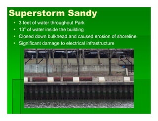 Superstorm Sandy
 3 feet of water throughout Park
 13” of water inside the building
 Closed down bulkhead and caused erosion of shoreline
 Significant damage to electrical infrastructure
 