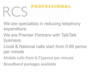 We are specialists in reducing telephony expenditure. We are Premier Partners with TalkTalk business. Local & National calls start from 0.99 pence per minute Mobile calls from 6.71pence per minute Broadband packages available 