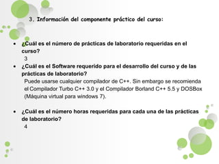 3. Información del componente práctico del curso: ¿Cuál es el número de prácticas de laboratorio requeridas en el curso?3¿Cuál es el Software requerido para el desarrollo del curso y de las prácticas de laboratorio?Puede usarse cualquier compilador de C++. Sin embargo se recomienda elCompilador Turbo C++ 3.0 y el Compilador Borland C++ 5.5 y DOSBox (Máquina virtual para windows 7). ¿Cuál es el número horas requeridas para cada una de las prácticas de laboratorio?4 