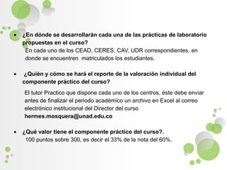 ¿En dónde se desarrollarán cada una de las prácticas de laboratorio propuestas en el curso?En cada uno de los CEAD, CERES, CAV, UDR correspondientes, en donde se encuentren  matriculados los estudiantes. ¿Quién y cómo se hará el reporte de la valoración individual del componente práctico del curso?El tutor Practico que dispone cada uno de los centros, éste debe enviar antes de finalizar el periodo académico un archivo en Excel al correo electrónico institucional del Director del curso hermes.mosquera@unad.edu.co ¿Qué valor tiene el componente práctico del curso?.100 puntos sobre 300, es decir el 33% de la nota del 60%.