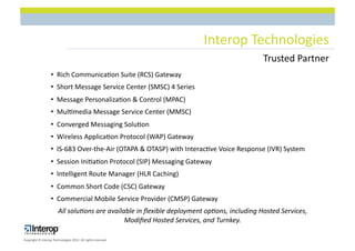 Interop$Technologies$
                                                                                            Trusted$Partner$
                   •  Rich$Communica1on$Suite$(RCS)$Gateway$
                   • $$Short$Message$Service$Center$(SMSC)$4$Series$
                   • $$Message$Personaliza1on$&$Control$(MPAC)$
                   • $$Mul1media$Message$Service$Center$(MMSC)$
                   •  Converged$Messaging$Solu1on$
                   • $$Wireless$Applica1on$Protocol$(WAP)$Gateway$
                   • $$ISL683$OverLtheLAir$(OTAPA$&$OTASP)$with$Interac1ve$Voice$Response$(IVR)$System$
                   • $$Session$Ini1a1on$Protocol$(SIP)$Messaging$Gateway$
                   • $$Intelligent$Route$Manager$(HLR$Caching)$
                   • $$Common$Short$Code$(CSC)$Gateway$
                   • $$Commercial$Mobile$Service$Provider$(CMSP)$Gateway$
                        All#solu'ons#are#available#in#ﬂexible#deployment#op'ons,#including#Hosted#Services,#
                                               Modiﬁed#Hosted#Services,#and#Turnkey.##

Copyright$©$Interop$Technologies$2012.$All$rights$reserved$
 