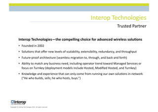 Interop$Technologies$
                                                                                       Trusted$Partner$

            Interop(Technologies—the(compelling(choice(for(advanced(wireless(solu8ons(
            •  Founded$in$2002$
            •  Solu1ons$that$oﬀer$new$levels$of$scalability,$extensibility,$redundancy,$and$throughput$
            •  FutureLproof$architecture$(seamless$migra1on$to,$through,$and$back$and$forth)$
            •  Ability$to$match$any$business$need,$including$operator$trend$toward$Managed$Services$or$
               focus$on$Turnkey$(deployment$models$include$Hosted,$Modiﬁed$Hosted,$and$Turnkey)$
            •  Knowledge$and$experience$that$can$only$come$from$running$our$own$solu1ons$inLnetwork$
               (“He$who$builds,$sells;$he$who$hosts,$buys.”)$




Copyright$©$Interop$Technologies$2012.$All$rights$reserved$
 