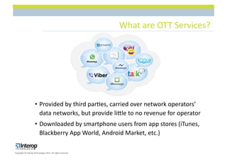 What$are$OTT$Services?$




                     •  Provided$by$third$par1es,$carried$over$network$operators’$
                        data$networks,$but$provide$licle$to$no$revenue$for$operator$
                     •  Downloaded$by$smartphone$users$from$app$stores$(iTunes,$
                        Blackberry$App$World,$Android$Market,$etc.)$

Copyright$©$Interop$Technologies$2012.$All$rights$reserved$
 