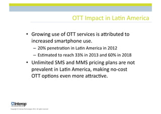 OTT$Impact$in$La1n$America$

                        •  Growing$use$of$OTT$services$is$acributed$to$
                           increased$smartphone$use.$$$
                                   –  20%$penetra1on$in$La1n$America$in$2012$
                                   –  Es1mated$to$reach$33%$in$2013$and$60%$in$2018$
                        •  Unlimited$SMS$and$MMS$pricing$plans$are$not$
                           prevalent$in$La1n$America,$making$noLcost$
                           OTT$op1ons$even$more$acrac1ve.$




Copyright$©$Interop$Technologies$2012.$All$rights$reserved$
 