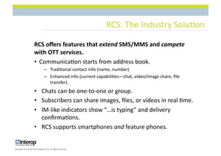 RCS:$The$Industry$Solu1on$

                      RCS(oﬀers(features(that(extend(SMS/MMS(and(compete(
                      with(OTT(services.(
                      •  Communica1on$starts$from$address$book.$
                                 –  Tradi1onal$contact$info$(name,$number)$
                                 –  Enhanced$info$(current$capabili1es—chat,$video/image$share,$ﬁle$
                                    transfer).$
                      •  Chats$can$be$oneLtoLone$or$group.$
                      •  Subscribers$can$share$images,$ﬁles,$or$videos$in$real$1me.$
                      •  IMLlike$indicators$show$“…is$typing”$and$delivery$
                         conﬁrma1ons.$
                      •  RCS$supports$smartphones$and$feature$phones.$


Copyright$©$Interop$Technologies$2012.$All$rights$reserved$
 