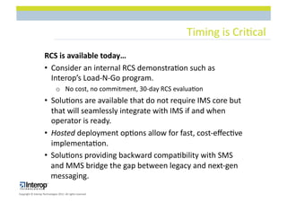 Timing$is$Cri1cal$
                      RCS(is(available(today…(
                      •  Consider$an$internal$RCS$demonstra1on$such$as$
                         Interop’s$LoadLNLGo$program.$
                                o  No$cost,$no$commitment,$30Lday$RCS$evalua1on$
                      •  Solu1ons$are$available$that$do$not$require$IMS$core$but$
                         that$will$seamlessly$integrate$with$IMS$if$and$when$
                         operator$is$ready.$
                      •  Hosted$deployment$op1ons$allow$for$fast,$costLeﬀec1ve$
                         implementa1on.$
                      •  Solu1ons$providing$backward$compa1bility$with$SMS$
                         and$MMS$bridge$the$gap$between$legacy$and$nextLgen$
                         messaging.$
Copyright$©$Interop$Technologies$2012.$All$rights$reserved$
 