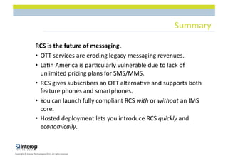 Summary$

                      RCS(is(the(future(of(messaging.(
                      •  OTT$services$are$eroding$legacy$messaging$revenues.$
                      •  La1n$America$is$par1cularly$vulnerable$due$to$lack$of$
                         unlimited$pricing$plans$for$SMS/MMS.$
                      •  RCS$gives$subscribers$an$OTT$alterna1ve$and$supports$both$
                         feature$phones$and$smartphones.$
                      •  You$can$launch$fully$compliant$RCS$with$or$without$an$IMS$
                         core.$
                      •  Hosted$deployment$lets$you$introduce$RCS$quickly$and$
                         economically.$


Copyright$©$Interop$Technologies$2012.$All$rights$reserved$
 