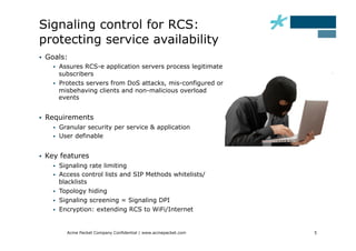 Signaling control for RCS:
protecting service availability
    Goals:
           Assures RCS-e application servers process legitimate
            subscribers
           Protects servers from DoS attacks, mis-configured or
            misbehaving clients and non-malicious overload
            events


    Requirements
           Granular security per service & application
           User definable


    Key features
           Signaling rate limiting
           Access control lists and SIP Methods whitelists/
            blacklists
           Topology hiding
           Signaling screening = Signaling DPI
           Encryption: extending RCS to WiFi/Internet


              Acme Packet Company Confidential | www.acmepacket.com   5
 