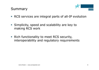 Summary

  RCS services are integral parts of all-IP evolution

  Simplicity, speed and scalability are key to
   making RCS work

  Rich functionality to meet RCS security,
   interoperability and regulatory requirements




     Acme Packet | www.acmepacket.com                    8
 