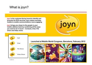 What is joyn?


joyn is the customer-facing brand to identify and
promote the RCS services. joyn makes everyday,
mobile to mobile communications more engaging.

joyn brings you closer to the people in your
mobile address book by combining all the ways
you want to be in touch – Contacts, Chat, File
share and Video share.




                 Call

                                 Launched at Mobile World Congress, Barcelona, February 2012
                 Chat



                 File Share



                 Video Share


   © GSMA 2012                                   3
 