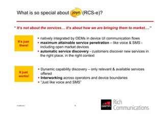 What is so special about                  (RCS-e)?

      High implementation momentum
“ It‘s not about the services… it‘s about how we are bringing them to market….“

                 natively integrated by OEMs in device UI communication flows
  It’s just      maximum attainable service penetration – like voice & SMS -
    there!
                  including open market devices
                 automatic service discovery - customers discover new services in
                  the right place, in the right context


                 Dynamic capability discovery – only relevant & available services
   It just        offered
   works!
                 Interworking across operators and device boundaries
                 “Just like voice and SMS”




 © GSMA 2012                          6
 