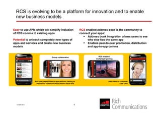 RCS is evolving to be a platform for innovation and to enable
  new business models

Easy to use APIs which will simplify inclusion                                       RCS enabled address book is the community to
of RCS comms to existing apps                                                        connect your apps:
                                                                                         Address book integration allows users to see
Potential to unleash completely new types of                                              who else has the same app
apps and services and create new business                                                Enables peer-to-peer promotion, distribution
models                                                                                    and app-to-app comms


                                                      Group collaboration                          RCS enabled
                                                                                                 multiplayer gaming




      Do you want to see home 4?
                                   Add chat capabilities to apps without having to                            Add video to customer
                                    maintain a communication service back-end                                              care calls




  © GSMA 2012                                                                   9
 