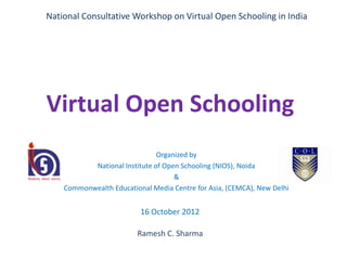 National Consultative Workshop on Virtual Open Schooling in India




Virtual Open Schooling
                               Organized by
           National Institute of Open Schooling (NIOS), Noida
                                    &
    Commonwealth Educational Media Centre for Asia, (CEMCA), New Delhi


                          16 October 2012

                         Ramesh C. Sharma
 