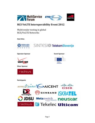 Page 1
 
          	
RCS	VoLTE	Interoperability	Event	2012	
Multivendor	testing	in	global	
RCS/VoLTE	Networks	
	
Host Sites  
 
 
 
Operator Sponsor           Event Sponsor 
             
Silver Sponsor  
 
 
Participants 
 
 
 
 
 
   
 