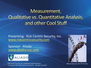 Measurement,Qualitative vs. Quantitative Analysis,and other Cool Stuff Presenting:  Risk Centric Security, Inc. www.riskcentricsecurity.com Sponsor:  Aliado www.aliadocorp.com Risk Centric Security, Inc. Confidential and Proprietary .  Copyright © 2011 Risk Centric Security, Inc .  All rights reserved. Risk Analysis for the 21st Century 