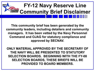 FY-12 Navy Reserve Line
        Community Brief Disclaimer

   This community brief has been generated by the
community leaders, including detailers and community
 managers. It has been vetted by the Navy Personnel
  Command and OJAG for statutory compliance and
               approved by SECNAV.

ONLY MATERIAL APPROVED BY THE SECRETARY OF
  THE NAVY WILL BE PRESENTED TO STATUTORY
 SELECTION BOARDS. BEGINNING WITH THE FY-08
   SELECTION BOARDS, THESE BRIEFS WILL BE
        PROVIDED TO BOARD MEMBERS.
 