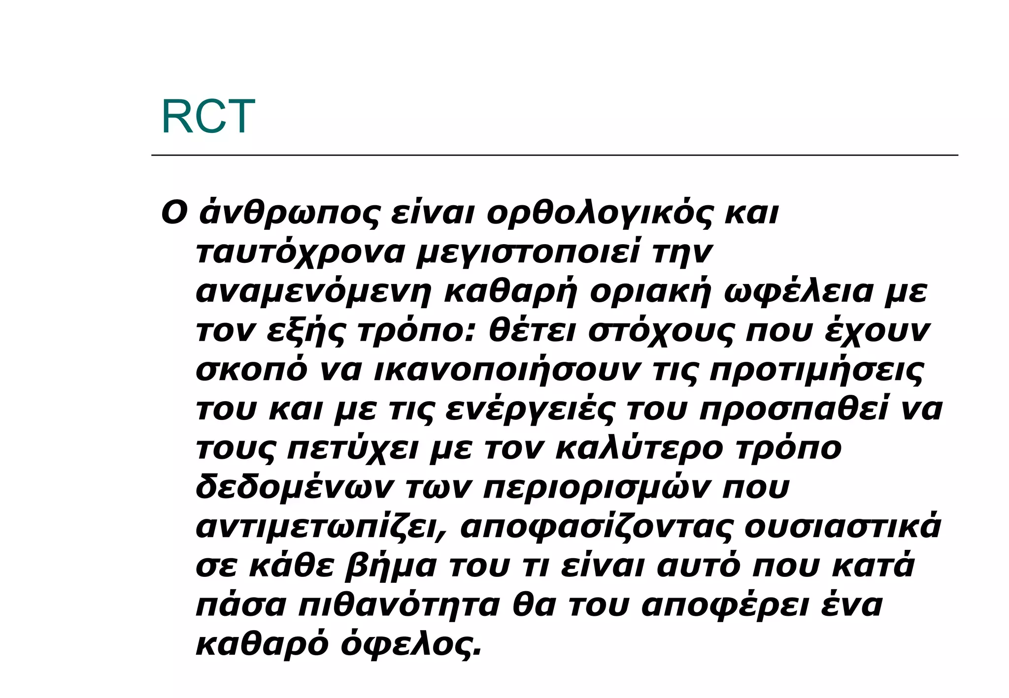 RCT Ο άνθρωπος είναι ορθολογικός και ταυτόχρονα μεγιστοποιεί την αναμενόμενη καθαρή οριακή ωφέλεια με τον εξής τρόπο: θέτει στόχους που έχουν σκοπό να ικανοποιήσουν τις προτιμήσεις του και με τις ενέργειές του προσπαθεί να τους πετύχει με τον καλύτερο τρόπο δεδομένων των περιορισμών που αντιμετωπίζει, αποφασίζοντας ουσιαστικά σε κάθε βήμα του τι είναι αυτό που κατά πάσα πιθανότητα θα του αποφέρει ένα καθαρό όφελος. 