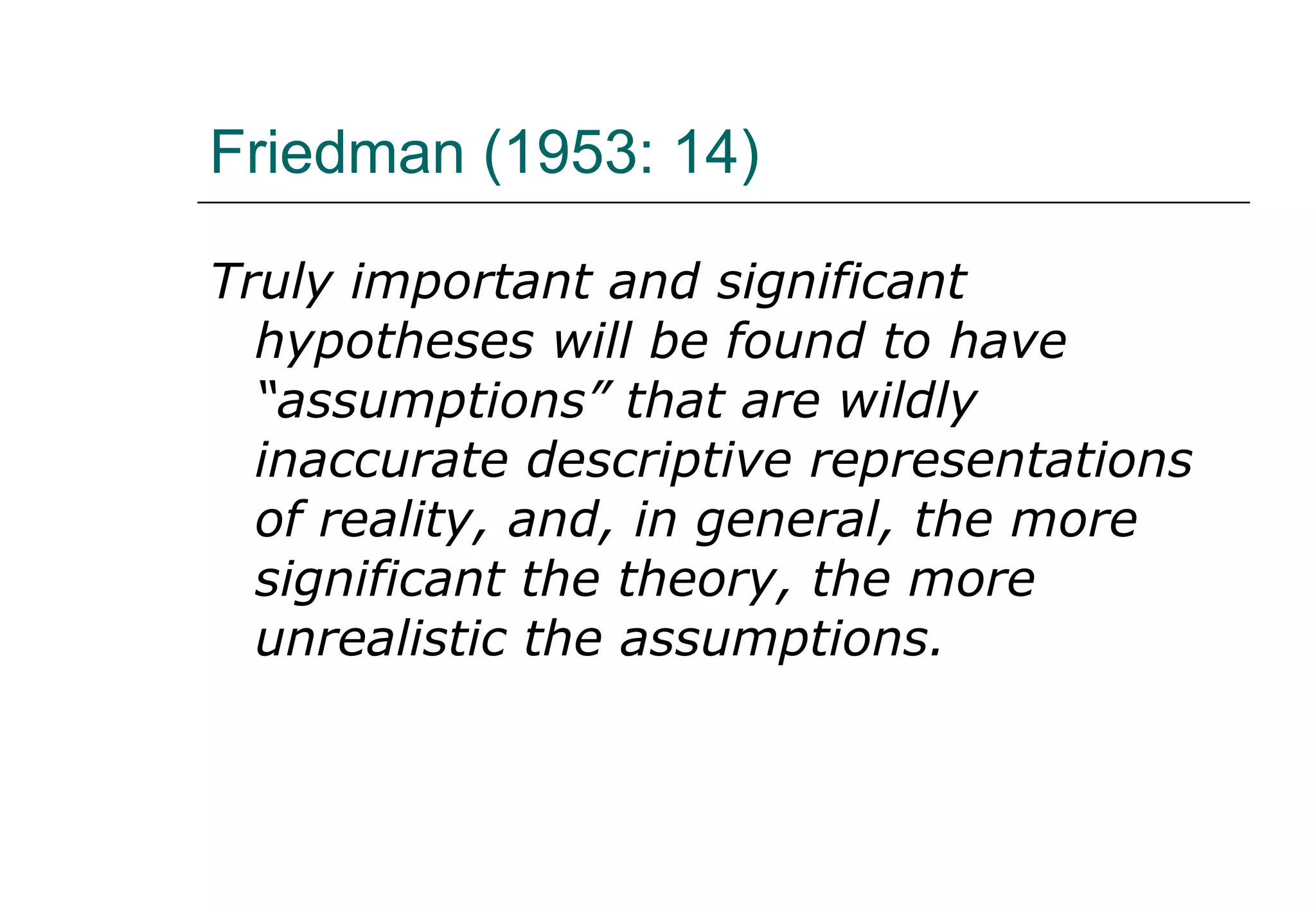 Friedman (1953: 14) Truly important and significant hypotheses will be found to have “assumptions” that are wildly inaccurate descriptive representations of reality, and, in general, the more significant the theory, the more unrealistic the assumptions. 