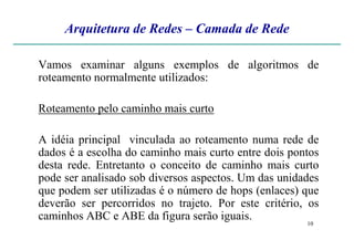 Arquitetura de Redes – Camada de Rede
Vamos examinar alguns exemplos de algoritmos de
roteamento normalmente utilizados:
Roteamento pelo caminho mais curto
10
A idéia principal vinculada ao roteamento numa rede de
dados é a escolha do caminho mais curto entre dois pontos
desta rede. Entretanto o conceito de caminho mais curto
pode ser analisado sob diversos aspectos. Um das unidades
que podem ser utilizadas é o número de hops (enlaces) que
deverão ser percorridos no trajeto. Por este critério, os
caminhos ABC e ABE da figura serão iguais.
 