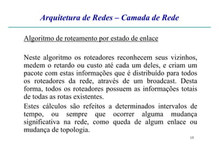 Arquitetura de Redes – Camada de Rede
Algoritmo de roteamento por estado de enlace
Neste algoritmo os roteadores reconhecem seus vizinhos,
medem o retardo ou custo até cada um deles, e criam um
pacote com estas informações que é distribuído para todos
os roteadores da rede, através de um broadcast. Desta
15
os roteadores da rede, através de um broadcast. Desta
forma, todos os roteadores possuem as informações totais
de todas as rotas existentes.
Estes cálculos são refeitos a determinados intervalos de
tempo, ou sempre que ocorrer alguma mudança
significativa na rede, como queda de algum enlace ou
mudança de topologia.
 
