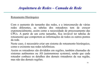 Arquitetura de Redes – Camada de Rede
Roteamento Hierárquico
Com o aumento do tamanho das redes, e a interconexão de várias
redes diferentes, as tabelas dos roteadores tem de crescer
exponencialmente, assim como a necessidade de processamento das
CPUs. A partir de um certo tamanho, fica inviável ter tabelas de
16
CPUs. A partir de um certo tamanho, fica inviável ter tabelas de
roteamento que comportem as informações de todos os outros pontos
da rede.
Neste caso, é necessário criar um sistema de roteamento hierárquico,
como o existente nas redes telefônicas.
Assim os roteadores são divididos em regiões, também chamadas de
sistemas autônomos ou AS (autonomous systems), sendo que cada
roteador conhece os detalhes dos demais roteadores da sua região,
mas não das demais regiões.
 