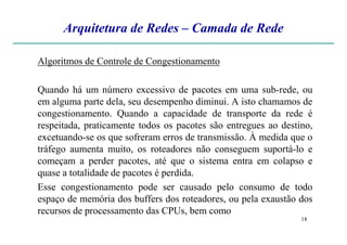 Arquitetura de Redes – Camada de Rede
Algoritmos de Controle de Congestionamento
Quando há um número excessivo de pacotes em uma sub-rede, ou
em alguma parte dela, seu desempenho diminui. A isto chamamos de
congestionamento. Quando a capacidade de transporte da rede é
respeitada, praticamente todos os pacotes são entregues ao destino,
18
respeitada, praticamente todos os pacotes são entregues ao destino,
excetuando-se os que sofreram erros de transmissão. À medida que o
tráfego aumenta muito, os roteadores não conseguem suportá-lo e
começam a perder pacotes, até que o sistema entra em colapso e
quase a totalidade de pacotes é perdida.
Esse congestionamento pode ser causado pelo consumo de todo
espaço de memória dos buffers dos roteadores, ou pela exaustão dos
recursos de processamento das CPUs, bem como
 