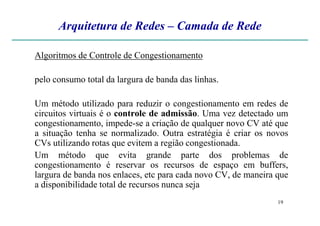Arquitetura de Redes – Camada de Rede
Algoritmos de Controle de Congestionamento
pelo consumo total da largura de banda das linhas.
Um método utilizado para reduzir o congestionamento em redes de
circuitos virtuais é o controle de admissão. Uma vez detectado um
19
circuitos virtuais é o controle de admissão. Uma vez detectado um
congestionamento, impede-se a criação de qualquer novo CV até que
a situação tenha se normalizado. Outra estratégia é criar os novos
CVs utilizando rotas que evitem a região congestionada.
Um método que evita grande parte dos problemas de
congestionamento é reservar os recursos de espaço em buffers,
largura de banda nos enlaces, etc para cada novo CV, de maneira que
a disponibilidade total de recursos nunca seja
 