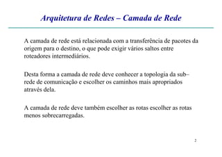 Arquitetura de Redes – Camada de Rede
A camada de rede está relacionada com a transferência de pacotes da
origem para o destino, o que pode exigir vários saltos entre
roteadores intermediários.
Desta forma a camada de rede deve conhecer a topologia da sub–
rede de comunicação e escolher os caminhos mais apropriados
2
rede de comunicação e escolher os caminhos mais apropriados
através dela.
A camada de rede deve também escolher as rotas escolher as rotas
menos sobrecarregadas.
 