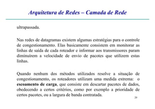 Arquitetura de Redes – Camada de Rede
ultrapassada.
Nas redes de datagramas existem algumas estratégias para o controle
de congestionamento. Elas basicamente consistem em monitorar as
linhas de saída de cada roteador e informar aos transmissores param
diminuírem a velocidade de envio de pacotes que utilizem estas
20
diminuírem a velocidade de envio de pacotes que utilizem estas
linhas.
Quando nenhum dos métodos utilizados resolve a situação de
congestionamento, os roteadores utilizam uma medida extrema: o
escoamento de carga, que consiste em descartar pacotes de dados,
obedecendo a certos critérios, como por exemplo a prioridade de
certos pacotes, ou a largura de banda contratada.
 