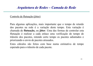 Arquitetura de Redes – Camada de Rede
Controle de flutuação (jitter)
Para algumas aplicações, mais importante que o tempo de retardo
dos pacotes na rede é a variação deste tempo. Esta variação é
chamada de flutuação, ou jitter. Uma das formas de controlar esta
flutuação é realizar a cada enlace uma verificação do tempo de
21
flutuação é realizar a cada enlace uma verificação do tempo de
trânsito dos pacotes, retendo certo tempo os pacotes adiantados e
priorizando o envio de pacotes atrasados.
Estes cálculos são feitos com base numa estimativa de tempo
esperado para o trânsito de cada pacote.
 