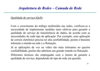 Arquitetura de Redes – Camada de Rede
Qualidade de serviço (QoS)
Com o crescimento do tráfego multimídia nas redes, verificou-se a
necessidade de implementar medidas mais efetivas para garantir a
qualidade do serviço de transferência de dados, de acordo com as
necessidades de cada tipo de aplicação. Por exemplo, uma aplicação
22
necessidades de cada tipo de aplicação. Por exemplo, uma aplicação
de correio eletrônico precisa ter alta confiabilidade, porém é bastante
tolerante a retardo na rede e a flutuação.
Já as aplicações de voz ou vídeo são mais tolerantes no quesito
confiabilidade, porém não admitem um grande retardo ou flutuação.
Diferentes técnicas são empregadas com o intuito de garantir a
qualidade de serviço, dependendo do tipo de rede em questão.
 