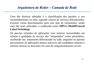 Arquitetura de Redes – Camada de Rede
Uma das técnicas adotadas é a classificação dos pacotes, e seu
encaminhamento na rede, segundo classes de serviços diferenciados.
Existem várias denominações para este tipo de roteamento, sendo
uma das mais utilizadas, a conhecida como MPLS (MultiProtocol
Label Switching).
Os pacotes oriundos de aplicações com maiores necessidades em
23
Os pacotes oriundos de aplicações com maiores necessidades em
relação à qualidade de serviço são “etiquetados” como prioritários,
recebendo um tratamento diferenciado na rede, enquanto os pacotes
provenientes de aplicações menos sensíveis são candidatos naturais a
maiores atrasos ou descartes em caso de congestionamento severo.
 
