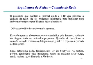 Arquitetura de Redes – Camada de Rede
O protocolo que mantém a Internet unida é o IP, que pertence à
camada de rede. Ele foi projetado justamente para trabalhar num
ambiente composto por diversas redes diferentes.
O Protocolo IP é baseado em datagramas.
26
Estes datagramas são montados e transmitidos pela Internet, podendo
ser fragmentado em unidades pequenas. Quando são recebidos, a
camada de rede remonta o datagrama original e o repassa à camada
de transporte.
Cada datagrama pode, teoricamente, ter até 64kbytes. Na pratica,
porém, geralmente cada datagrama possui no máximo 1500 bytes,
sendo muitas vezes limitado a 576 bytes.
 