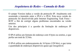 Arquitetura de Redes – Camada de Rede
O campo Version indica a versão do protocolo IP. Atualmente está
ocorrendo a transição entre o IPv4 e o IPv6. Esta nova versão do
protocolo foi desenvolvida pelo Internet Engineering Task Force -
IETF a fim de corrigir alguns problemas encontrados na versão
anterior.
Um dos principais é a questão da limitação de endereços IP
disponíveis.
29
disponíveis.
O IPv4 utiliza um formato de endereço com 4 bytes ou octetos, o que
perfaz um total de 32 bits.
O IPv6 utiliza um endereçamento de 16 bytes (128 bits), o que torna
a quantidade de endereços disponíveis quase que inesgotável.
 