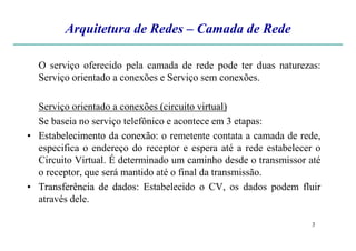 Arquitetura de Redes – Camada de Rede
O serviço oferecido pela camada de rede pode ter duas naturezas:
Serviço orientado a conexões e Serviço sem conexões.
Serviço orientado a conexõesconexões (circuito(circuito virtual)virtual)
Se baseia no serviço telefônico e acontece em 3 etapas:
3
Se baseia no serviço telefônico e acontece em 3 etapas:
•• EstabelecimentoEstabelecimento dada conexãoconexão: o remetente contata a camada de rede,
especifica o endereço do receptor e espera até a rede estabelecer o
Circuito Virtual. É determinado um caminho desde o transmissor até
o receptor, que será mantido até o final da transmissão.
•• TransferênciaTransferência dede dadosdados: Estabelecido o CV, os dados podem fluir
através dele.
 