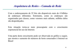 Arquitetura de Redes – Camada de Rede
Com o endereçamento de 32 bits são disponíveis mais de 4 bilhões
de endereços diferentes. Entretanto, como os endereços são
organizados por classes, como veremos mais adiante, milhões deles
são desperdiçados.
Esta situação torna-se mais preocupante com o crescimento
30
Esta situação torna-se mais preocupante com o crescimento
exponencial do uso da Internet.
Uma parte deste crescimento pode ser observada no gráfico a seguir,
que mostra o aumento do números de hosts conectados à Internet no
Brasil
 