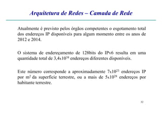 Arquitetura de Redes – Camada de Rede
Atualmente é previsto pelos órgãos competentes o esgotamento total
dos endereços IP disponíveis para algum momento entre os anos de
2012 e 2014.
O sistema de endereçamento de 128bits do IPv6 resulta em uma
quantidade total de 3,4x1038 endereços diferentes disponíveis.
32
quantidade total de 3,4x1038 endereços diferentes disponíveis.
Este número corresponde a aproximadamente 7x1023 endereços IP
por m2 da superfície terrestre, ou a mais de 5x1028 endereços por
habitante terrestre.
 
