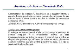 Arquitetura de Redes – Camada de Rede
EncerramentoEncerramento dada conexãoconexão: O transmissor ou o receptor informa a
camada de rede que deseja encerrar a transmissão. A camada de rede
informa então à outra ponta e atualiza as tabelas de roteamento,
desfazendo o CV.
As redes ATM, frame relay e X.25 utilizam este tipo de serviço
4
Serviço sem conexõesconexões (Datagrama)(Datagrama)
É análogo ao sistema postal. Cada pacote carrega o endereço de
destino completo e é encaminhado através da rede,
independentemente de todos os outros. É possível que a ordem de
chegada dos pacotes seja diferente da ordem de envio, devido aos
diversos caminhos que eles podem percorrer na rede. É o tipo de
serviço utilizado na Internet.
 