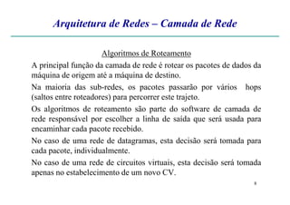 Arquitetura de Redes – Camada de Rede
Algoritmos de Roteamento
A principal função da camada de rede é rotear os pacotes de dados da
máquina de origem até a máquina de destino.
Na maioria das sub-redes, os pacotes passarão por vários hops
(saltos entre roteadores) para percorrer este trajeto.
8
Os algoritmos de roteamento são parte do software de camada de
rede responsável por escolher a linha de saída que será usada para
encaminhar cada pacote recebido.
No caso de uma rede de datagramas, esta decisão será tomada para
cada pacote, individualmente.
No caso de uma rede de circuitos virtuais, esta decisão será tomada
apenas no estabelecimento de um novo CV.
 
