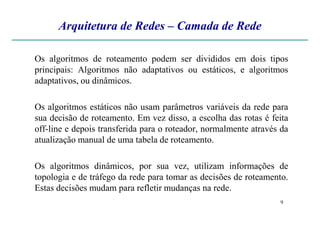 Arquitetura de Redes – Camada de Rede
Os algoritmos de roteamento podem ser divididos em dois tipos
principais: Algoritmos não adaptativos ou estáticos, e algoritmos
adaptativos, ou dinâmicos.
Os algoritmos estáticos não usam parâmetros variáveis da rede para
sua decisão de roteamento. Em vez disso, a escolha das rotas é feita
9
sua decisão de roteamento. Em vez disso, a escolha das rotas é feita
off-line e depois transferida para o roteador, normalmente através da
atualização manual de uma tabela de roteamento.
Os algoritmos dinâmicos, por sua vez, utilizam informações de
topologia e de tráfego da rede para tomar as decisões de roteamento.
Estas decisões mudam para refletir mudanças na rede.
 