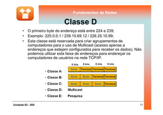 Fundamentos de RedesFundamentos de Redes
Classe D
• O primeiro byte do endereço está entre 224 e 239;
• Exemplo: 225.0.0.1 / 239.10.69.12 / 226.25.10.99;
• Esta classe está reservada para criar agrupamentos de
computadores para o uso de Multicast (acesso apenas a
endereços que estejam configurados para receber os dados). Não
podemos utilizar esta faixa de endereços para endereçar os
computadores de usuários na rede TCP/IP.
11Unidade 02 - 005
computadores de usuários na rede TCP/IP.
 