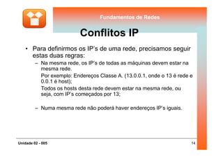 Fundamentos de RedesFundamentos de Redes
Conflitos IP
• Para definirmos os IP’s de uma rede, precisamos seguir
estas duas regras:
– Na mesma rede, os IP’s de todas as máquinas devem estar na
mesma rede.
Por exemplo: Endereços Classe A. (13.0.0.1, onde o 13 é rede e
0.0.1 é host);
14Unidade 02 - 005
Por exemplo: Endereços Classe A. (13.0.0.1, onde o 13 é rede e
0.0.1 é host);
Todos os hosts desta rede devem estar na mesma rede, ou
seja, com IP’s começados por 13;
– Numa mesma rede não poderá haver endereços IP’s iguais.
 