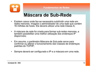 Fundamentos de RedesFundamentos de Redes
Máscara de Sub-Rede
• Existem casos onde faz-se necessário subdividir uma rede em
redes menores. Imagine o administrador de uma rede que contém
16 milhões de hosts. Ele deverá utilizar uma rede Classe A;
• A máscara de rede foi criada para formar sub-redes menores, e
também possibilitar uma melhor utilização dos endereços IP
16Unidade 02 - 005
também possibilitar uma melhor utilização dos endereços IP
disponíveis;
• Em resumo, o parâmetro Máscara de Sub-rede serve para
confirmar ou alterar o funcionamento das Classes de endereços
padrões do TCP/IP;
• Sempre deverá ser configurado o IP e a máscara em uma rede.
 