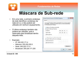 Fundamentos de RedesFundamentos de Redes
Máscara de Sub-rede
• Em uma rede, o primeiro endereço
da rede identifica o endereço da
rede em si, e não poderá ser
utilizado em nenhum equipamento;
• O último endereço também não
18Unidade 02 - 005
• O último endereço também não
poderá ser utilizado, pois é
reservado para broadcast dentro
daquela rede;
• Exemplo:
– IP: 200.220.171.4
– Máscara: 255.255.255.0
– Rede: 200.220.171.0
– Broadcast: 200.220.171.255
 