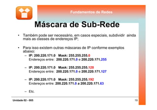 Fundamentos de RedesFundamentos de Redes
Máscara de Sub-Rede
• Também pode ser necessário, em casos especiais, subdividir ainda
mais as classes de endereços IP;
• Para isso existem outras máscaras de IP conforme exemplos
abaixo:
– IP: 200.220.171.0 Mask: 255.255.255.0
19Unidade 02 - 005
– IP: 200.220.171.0 Mask: 255.255.255.0
Endereços entre: 200.220.171.0 e 200.220.171.255
– IP: 200.220.171.0 Mask: 255.255.255.128
Endereços entre: 200.220.171.0 e 200.220.171.127
– IP: 200.220.171.0 Mask: 255.255.255.192
Endereços entre: 200.220.171.0 a 200.220.171.63
– Etc.
 
